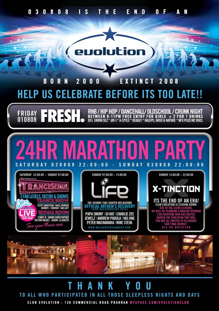 030808 is the end of an
evolution
Born 2000 - Extinct 2008

Help us celebrate before its too late!!

Friday
010808
Fresh.
RnB/Hip Hop/Dancehall/OldSkool/Crunk night
Between 9-11pm free entry for girls + 2 for 1 drinks
DJs Simon Sez * Jay-J * A-Style * Deadly * Kalepe, Ohso & Nature * NFX plus MC Rucl

24hr Marathon Party
Saturday 020808 22:00:00 - Sunday 030808 22:00:00

Saturday 22:00:00 - Sunday 07:00:00
Cowboy Entertainment presents...
TranceSexual
�Its not just about the music, its about the people!�
2 fab levels, decor & shows
Trance Show
Casting Melb's best trance DJs
Scott Anderson | Nigel Murray
Johnny L | Murray | Van Zaff
Sexual Room
Serving up filthy dirty house
Funky B | Simon Christopher
Victor Valdez | Jason | & guests
Kiss
87.6-88FM
Broadcasting
Live
from Club
Evolution
See you there xox

Sunday 07:00:00 - 14:00:00
Life
The sounds that shaped Melbourne
Official Anthem�s Recovery
from Queensbridge Hotel
Papa Smurf | DJ Kat | Charlie Zee
Jewelz | Andrew Padula | Vas One
Peter MacNamara | Mike Steva
www.majikentertainment.com

Sunday 14:00:00 - 22:00:00
X-tinction
Its the end of an era!
Club Evolution is closing down!
Due to the club�s closure,
we will be planning a massive reunion
for everyone who has helped
shaped the Evolution that was.
You are all invited to celebrate
our final hours!!!
DJs on rotation

Thank you
to all who participated in all those sleepless nights and days
Club Evolution : 138 Commercial Road Prahran myspace.com/evolutionclub