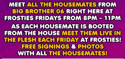 Meet all the Housemates from
Big Brother 06 right here at
Frosties Fridays from 8pm - 11pm

As each housemate is booted
from the house meet them live in
the flesh each Friday at Frosties!
Free signings & photos
with all the housemates!