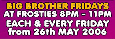 Big Brother Fridays
at Frosties 8pm - 11pm
Each & every Friday
from 26th May 2006