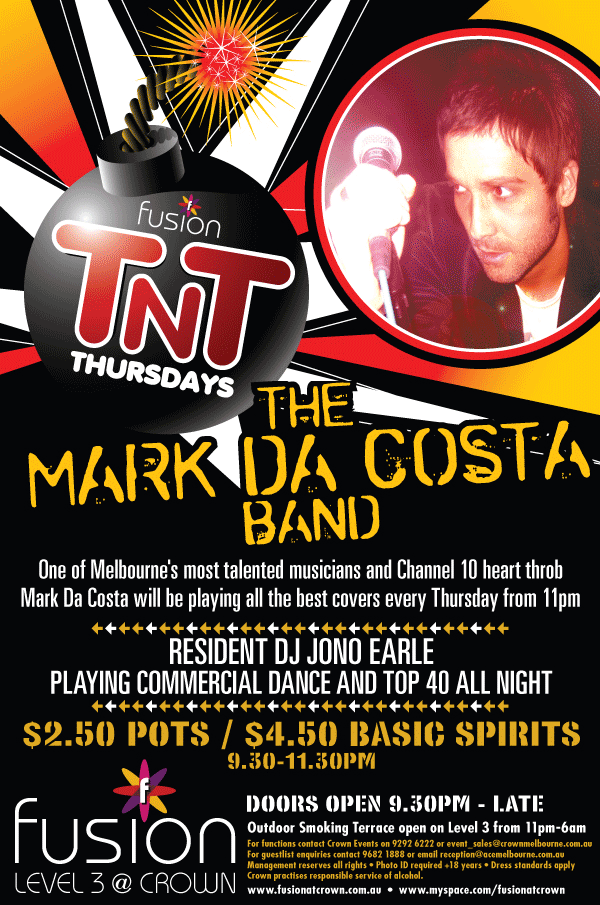 fusion
TnT
Thursdays

The
Mark Da Costa
Band

One of Melbourne's most talented musicians and Channel 10 heart throb
Mark Da Costa will be playing all the best covers every Thursday from 11pm

Resident DJ Jono Earle
Playing Commercial Dance and Top 40 all night

$2.50 pots / $4.50 Basic Spirits
9.30pm-11.30pm

Doors open 9.30pm - late
Outdoor Smoking Terrace open Level 3 from 11pm-6am

fusion
Level 3 @ Crown

For functions contact Crown Events on 9292 6222 or event_sales@crownmelbourne.com.au
For Guestlist enquires contact 9292 6222 or event_sales@crownmelbourne.com.au
Management reserves all rights • Photo ID required +18 years • Dress standards apply
Crown practices responsible service of alcohol.
www.fusionatcrown.com.au • www.myspace.com/fusionatcrown


