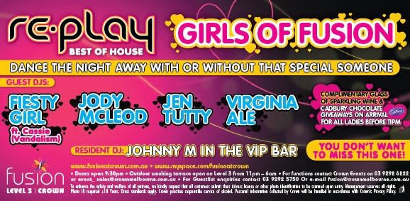 re-play
Best of house

Girls of Fusion

Dance the night away with or without that special someone

Guest DJs:

Feisty Girl
ft. Cassie
(Vandalism)

Jody McLeod

Jen Tutty

Virginia Ale

Complimentary glass
of sparkling wine &
Cadbury chocolate
giveaways on arrival
for all ladies before 11pm

Resident DJJohnny M in the VIP Bar

You don’t want to miss this one!

www.fusionatcrown.com.au – www.myspace.com/fusionatcrown

Doors open 9.30pm – Outdoor smoking terrace open on Level 3 from 11pm - 6am – For functions contact Crown Events on 03 9292 6222
or event_sales@crownmelbourne.com.au – For guestlist enquiries contact 03 9292 5750 or Email fusion@crownmelbourne.com.au
To enhance the safety and welfare of all patrons, we kindly request that all customers submit their drivers licence or other photo identification to be scanned upon entry. Management reserves all rights.
Photo ID required +18 Years. Dress standards apply. Crown practises responsible service of alcohol. Personal information collected by Crown will be handled in accordance with Crown’s Privacy Policy