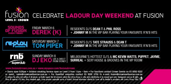 fusion
LEVEL 3 | Crown

Celebrate Labour Day Weekend at Fusion

Sounds
of Fusion
every Friday
Friday March 6
Derek {K}
Resident DJs Dean T & Phil Ross
+ Johnny M in the VIP Bar playing your favourite RnB hits

re-play
Saturdays
Saturday March 7
Tom Piper
Resident DJs Tate Strauss & Dean T
+ Johnny M in the VIP Bar playing your favourite RnB hits

rnb superclub
Sunday March 8
DJ Eko live & direct from Sydney
Melbourne's hottest DJs & MC Kevin Watts, Puppet, Jayme,
Surreal + sexy house & grooves in the VIP room

www.fusionatcrown.com.au – www.myspace.com/fusionatcrown

Doors open 9.30pm – Outdoor smoking terrace open on Level 3 from 11pm - 6am – For functions contact Crown Events on 03 9292 6222
or event_sales@crownmelbourne.com.au – For guestlist enquiries contact 03 9292 5750 or Email fusion@crownmelbourne.com.au
To enhance the safety and welfare of all patrons, we kindly request that all customers submit their drivers licence or other photo identification to be scanned upon entry. Management reserves all rights.
Photo ID required +18 Years. Dress standards apply. Crown practises responsible service of alcohol. Personal information collected by Crown will be handled in accordance with Crown’s Privacy Policy