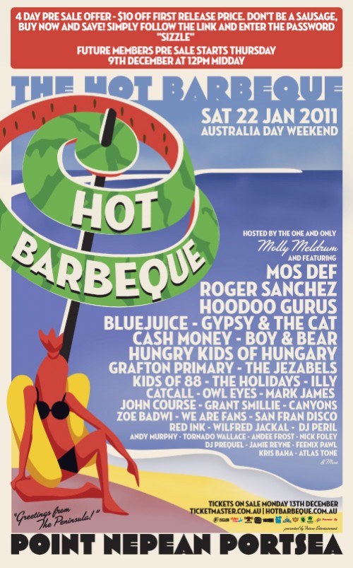 

4 day pre sale offer - $10 off first release price. Don't be a sausage
Buy now and save! Simply follow the link and enter the password
'Sizzle'
Future Members pre sale starts Thursday
9th December at 12pm midday

The Hot Barbeque
Sat 22 Jan 2011
Australia Day Weekend

Hot
Barbeque

Hosted by the one and only
Molly Meldrum
and featuring
Mos Def
Roger Sanchez
Hoodoo Gurus
Bluejuice - Gypsy the Cat
Cash Money - Boy & Bear
Hungry Kids of Hungary
Grafton Primary - Thd Jezabels
Kids of 88 - The Holidays - Illy
Catchall - Owl Eyes - Mark James
John Course - Grant Smillie - Canyons
Zoe Badwi - We Are Fans - San Fran Disco
Red Ink - Wilfred Jackal - DJ Peril
Andy Murphy - Tornado Wallace - Andee Frost - Nick Foley
DJ Prequel - Jamie Reyne - Feenix Pawl
Kris Baha - Atlas Tone
& more

Tickets on sale Monday 13th December
Ticketmaster.com.au | Hotbarbeque.com.au
Presented by Future Entertainment

Greetings from The Peninsula

Point Nepean Portsea