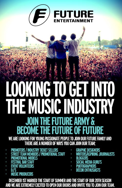Looking to get into
the music industry?
Join the Future Army &
Become the future of Future
We are looking for young, passionate people to join our Future family and
there are a number of ways you can join our team:
- Promoters/industry ticket sellers
- Street team members / promotional staff
- Promotional models
- Festival bar staff
- Even volunteers
- DJs
- Music producers
- Graphic designers
- Writers / aspiring journalists
- Bloggers
- Social media gurus
- Photographers
- Decore enthusiasts
December 1st marked the start of Summer and the start of our 20th season
and we are extremely excited to open our doors and invite you to join our team.