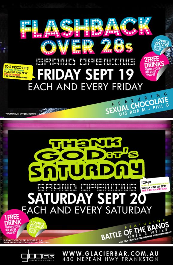 Flashback
Over 28s

Grand Opening
Friday Sept 19
Each and every Friday

70s Disco hits
80s & 90s retro
Plus old and new
house tracks
+ famous sing-alongs

1/2 price entry
when you register online

2 free drinks
when you register online

Featuring
Sexual Chocolate
DJs Rob M + Phil G

*Promotion offers before 11pm

Thank
God its
Saturday

Grand Opening
Saturday Sept 20
Each and every Saturday

Top 40
vocal & commercial house
with a hint of sexy
RnB & retro anthems

1 free drink
when you register online

1/2 price
VIP entry
when you register online

Featuring
Battle of the bands
over 3 weeks
+ all your usual DJ suspects playing whatever necessary

*Promotion offers before 11pm
Management reserves all rights, 18+ ID required

Glacier
Lounge Bar Nightclub

www.glacierbar.com.au
480 Nepean Hwy Frankston