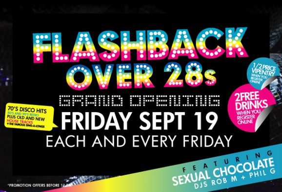 Flashback
Over 28s

Grand Opening
Friday Sept 19
Each and every Friday

70s Disco hits
80s & 90s retro
Plus old and new
house tracks
+ famous sing-alongs

1/2 price entry
when you register online

2 free drinks
when you register online

Featuring
Sexual Chocolate
DJs Rob M + Phil G

*Promotion offers before 11pm