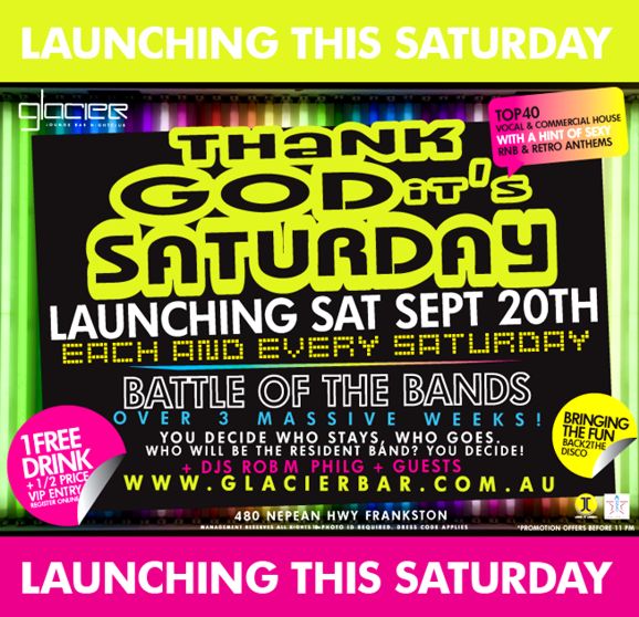Launching this Saturday

Glacier
Lounge Bar Nightclub

Thank
God its
Saturday

Top 40
vocal & commercial house
with a hint of sexy
RnB & retro anthems

Launching Sat Sept 20th
Each and every Saturday

1 free
drink
+1/2 price
VIP entry
register online

Battle of the bands
over 3 massive weeks!
+ DJs Rob M, Phil G + guests

www.glacierbar.com.au

Bringing
the fun
back2the
disco

480 Nepean Hwy Frankston
Management reserves all rights, 18+ ID required
*Promotion offers before 11pm

Launching this Saturday