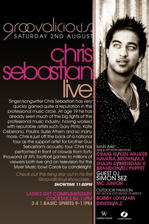groovalicious
Saturday 2nd August

chris
sebastian
live

Singer/songwriter Chris Sebastian has very
quickly gained quite a reputation in the
professional music circle. At age 19 he has
already seen much of the big lights of the
professional music industry, having worked
with reputable artists such as Gary Pinto, Kate
Ceberano, Paulini, Suzie A'hern and so many
more. Chris is just off the back of a national
tour as the support artist for brother Guy
Sebatian's accoustic tour. Chris has
performed in front of crowds from forty
thousand at AFL football games to millions of
viewers both live and on television for the
Myer Music Bowl Carols by Candlelight.

Check out this rising star in his first
Groovalicious showcase...
Showtime 11:00pm

Ladies get complimentary
cocktails B4 11pm
2 4 1 basic spirits 9-11pm

Main Bar
RnB & Hip Hop Grooves
Craig G/Ken Walker
Havana Brown/A.K
Shaun D/Brendan X
Brandon/DJ Puppet
GUEST DJ
SIMON SEZ
MC Junior

Outdoor Pavilion
Nu Jack & Old Skool Classics
Bobby Love/Ari
Dinesh/A.Z

Watermark
House of Groove