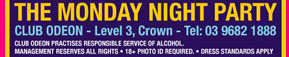 The Monday Night Party 
Club Odeon - Level 3, Crown - Tel: 03 9682 1888 
Club Odeon practices the responsible service of alcohol 
Management reserves all rights · 18+ Photo ID required · Dress standards apply.

