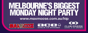 Melbourne's busiest Monday night party
For more details visit: www.maxmoose.com.au/hip
Odeon - Level 3 Crown - Tel: 9682 1888
Odeon practices the responsible service of alcohol
Management reserves all rights - Photo identification required - Dress standards apply

