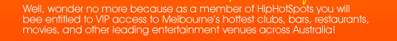 Well, wonder no more because as a member of HipHotSpots
you will be entitled to VIP access to Melbourne�s hottest
clubs, bars, restaurants, movies, and other leading
entertainment venues across Australia!


