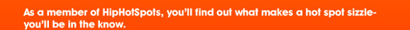 As a member of HipHotSpots, you�ll find out what makes a
hot spot sizzle- you�ll be in the know.

