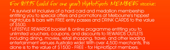 For $49.95 (valid for one year) HipHotSpots MEMBERS
receive:

“A survival kit inclusive of a hard card and medallion
membership entitling you to special offers and promotions
at Melbourne�s hippest nightclubs & bars with FREE entry
passes and DRINK CARDS to the value of $500”

“LIFESTYLE REWARDS booklet & online programme entitling
you to unlimited vouchers, coupons, and discounts to
REWARD OUTLETS including dining, movies, retail shopping,
travel, and other leading entertainment venues Australia
wide! With over 4,500 merchants, this alone is to the value
of $1500 - FREE - for HipHotSpot members.”

