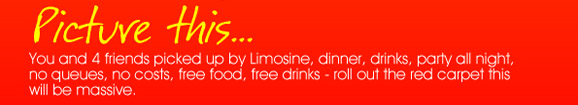 Picture this...
You and 4 friends picked up by limosine, dinner, drinks,
party all night, no queues, no costs, free food, free drinks
- roll out the red carpet this will be massive.


