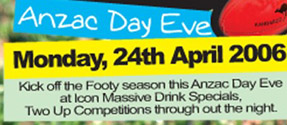 ANZAC Day Eve

Monday, 24th April 2006
Kick off the footy season this ANZAC Day Eve
at Icon. Massive Drink Specials,
Two Up Competitons throughout the night.

