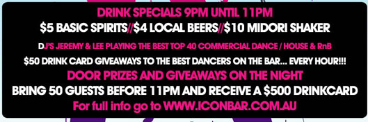 Drink Specials 9pm until 11pm
$5 Basic Spirits // $4 Local Beers // $10 Midori Shaker

DJs Jeremy & Lee playing the best
Top 40 Commercial Dance / House & RnB

$50 Drink card giveaways to the best dancers on the bar...
Every Hour!!!
Door prizes and giveaways on the night
Bring 50 guests before 11pm and receive a $500 drinkcard
For full info go to www.iconbar.com.au

