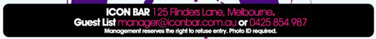 Icon Bar 125 Flinders Lane, Melbourne.
Guest List manager@iconbar.com.au or 0425 854 987
Management reserves the right to refuse entry.
Photo ID required.