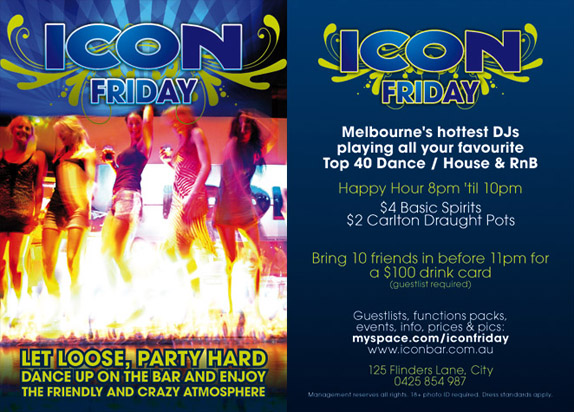 Icon
Friday
Let loose, party hard
dance up on the bar and enjoy
the friendly and crazy atmosphere
Icon
Friday
Melbourne’s greatest DJs
playing all your favourite
Top 40 Dance / House & RnB
Happy Hour 8pm ‘til 10pm
$4 Basic Spirits
$2 Carlton Draught Pots
Bring 10 friends in before 11pm for
a $100 drink card
(guestlist required)
Guestlists, function packs,
events, info, prices & pics:
myspace.com/iconfriday
www.iconbar.com.au
125 Flinders Lane, City
0425 854 987
Management reserves all rights. 18+ photo ID required. Dress standards apply