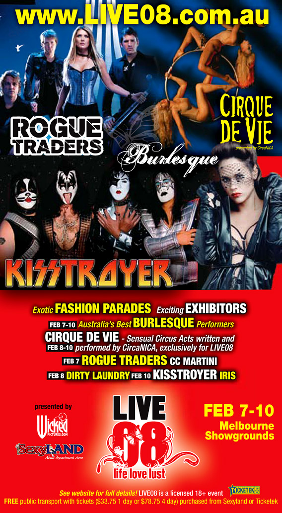 www.live08.com.au

Rogue
Traders

Burlesque

Cirque
de Vie
presented by CircaNICA

Kisstroyer

Exotic fashion Parades | Exciting exhibitors

Feb 7-10 Australia's best Burlesque performers

Feb 8-10 Cirque de Vie - Sensual Circus Acts written and performed by
CircaNICA, exclusively for LIVE08

Feb 7 Rogue Traders | CC Martini

Feb 8 Dirty Laundry

Feb 10 Kisstroyer | Iris

presented by
Wickedpictures.com

Sexyland
Adult department Store

Live
08
life, love, lust

Feb 7-10
Melbourne
Showgrounds

see website for full details! LIVE08 is a licensed 18+ event

Ticketek.com

Free public transport with tickets ($33.75 1 day or $78.75 4 days)
purchased from Sexyland or Ticketek

