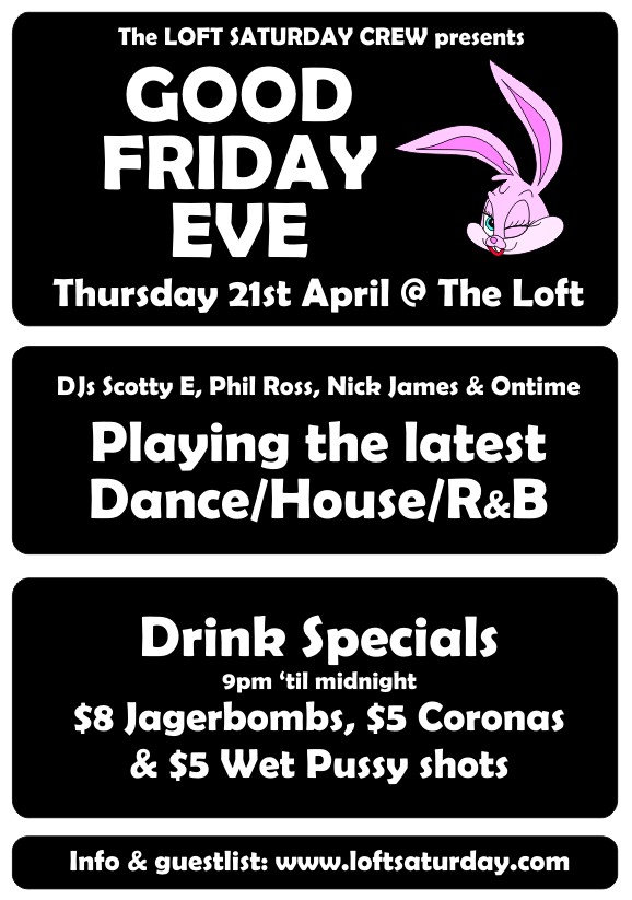 

The LOFT SATURDAY CREW presents
GOOD
FRIDAY
EVE
Thursday 21st April @ The Loft

DJs Scotty E, Phil Ross, Nick James & Ontime
Playing the latest
Dance/House/R&B

Drink Specials
9pm 'til midnight
$8 Jagerbombs, $5 Coronas
& $5 Wet Pussy Shots

Info & guestlist: www.loftsaturday.com