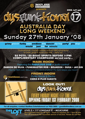 

Restless Entertainment presents
2008. Lets go!

dysFunktional 17

Australia Day
Long Weekend
Sunday 27th January 08

grimygroovinfunkybeatsare&beedirtydancinhip-hoppartytilyoudrop!
wouldyoujustchillforaminute...

Dysfunktional. A public holiday one-off R&B occurrence
to meet, greet & move your feet... party up!

$2 pots / $5 basic spirits before 11pm!
Complimentary Champagne served early...

Main Room
Featuring the Fabulous 5ive in audio control!
Damion de Silva - Funkmaster Rob - Brandon - Suga - Jay-Sin
Playing R&B cutz, fabulous grooves & whatever the funk keeps you moving
Front Room
Funky House & Electro
Chris B plus guests

restless.com.au

Look Out!
dysFunktional
Every Friday Night @ The Loft
Opening Friday 1st February 2008

For all enquiries, contact Restless Entertainment on 9426 0800 / guestlist@restless.com.au

The Loft
Level 2 - 117 Lonsdale St - Melbourne
Management reserves all rights - Photo ID required 18+ - 9pm til late
The Loft practices the responsible service of alcohol. Please do not litter
