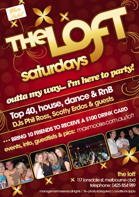 The Loft
saturdays

outta my way... im here to party!

Top 40, house, dance & RnB
DJs Phil Ross, Scotty Erdos & guests

Bring 10 friends to receive a $100 drink card

events, info, guestlists & pics: maxmoose.com.au/loft

the loft
117 lonsdale st, melbourne cbd
telephone 0425 854 989

management reserves all rights | 18+ photo id required | condtions apply