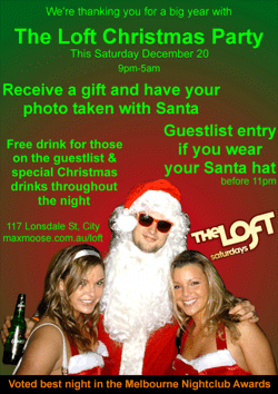 We're thanking you for a big year with

The Loft Christmas Party

This Saturday December 20
9pm-5am

Receive a gift and have your photo taken with Santa

Guestlist entry if you wear your Santa hat
before 11pm

Free drink for those on the guestlist & special
Christmas drinks throughout the night

117 Lonsdale St, City
www.maxmoose.com.au/loft