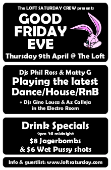 The Loft Saturday Crew presents

GOOD
FRIDAY
EVE

Thursday 9th April @ The Loft

DJs Phil Ross & Matty G
Playing the latest
Dance/House/RnB

+ DJs Gino Louca & Az Calleja
in the Electro Room

Drink Specials
9pm 'til midnight
$8 Jagerbombs
& $6 WP shots

Info & guestlist: www.loftsaturday.com