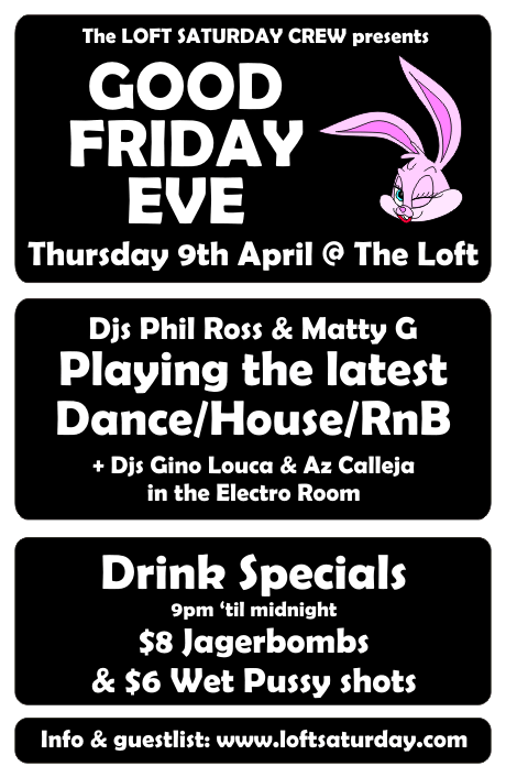 The Loft Saturday Crew presents

GOOD
FRIDAY
EVE

Thursday 9th April @ The Loft

DJs Phil Ross & Matty G
Playing the latest
Dance/House/RnB

+ DJs Gino Louca & Az Calleja
in the Electro Room

Drink Specials
9pm 'til midnight
$8 Jagerbombs
& $6 WP shots

Info & guestlist: www.loftsaturday.com