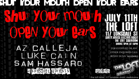 shut your mouth open your ears

shut your mouth
open your ears

Az Calleja
Luke Cain
Sam Hassard
+ special guests

July 11th
The Loft
117 Lonsdale St
Dirty.House.Electro.Fidget
The Loft Sideroom
Doors Open at 10pm

Done Deal
Entertainment

The Loft
Saturdays