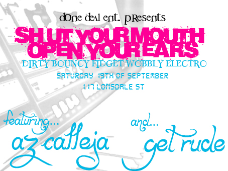done deal ent. presents

Shut Your Mouth
Open Your Ears

Dirty Bouncy Fidget Wobbly Electro

Saturday 19th of September

117 Lonsdale St

featuring
Az Calleja
and...
Get Rude