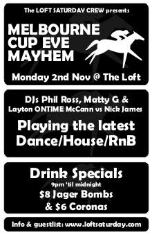 The LOFT SATURDAY CREW presents

MELBOURNE
CUP EVE
MAYHEM

Monday 2nd Nov @ The Loft

DJs Phil Ross, Matty G &
Layton ONTIME McCann vs Nick James

Playing the latest
Dance/House/RnB

Drink Specials
9pm 'til midnight
$8 Jager Bombs
& $6 Coronas

Info & guestlist: www.loftsaturday.com