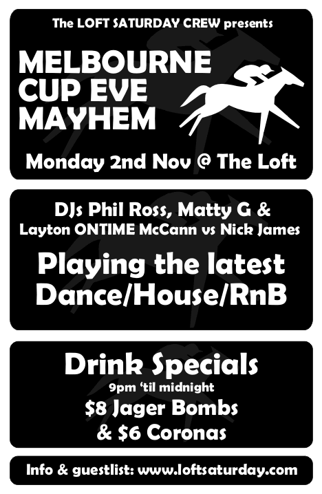 

The LOFT SATURDAY CREW presents

MELBOURNE
CUP EVE
MAYHEM

Monday 2nd Nov @ The Loft

DJs Phil Ross, Matty G &
Layton ONTIME McCann vs Nick James

Playing the latest
Dance/House/RnB

Drink Specials
9pm 'til midnight
$8 Jager Bombs
& $6 Coronas

Info & guestlist: www.loftsaturday.com