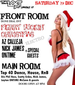 

The Loft
117 Lonsdale St

Saturday 19 Dec

Front Room
Done Deal Ent
Merry Fkn
Christmas
Electro
Az Calleja
Nick James
Ontime
+Special Guests

Main Room
Top 40 Dance, House RnB
DJs Phil Ross, Scotty Erdos, Nick James
Layton ONTIME McCann & guests

Doors open at 9pm