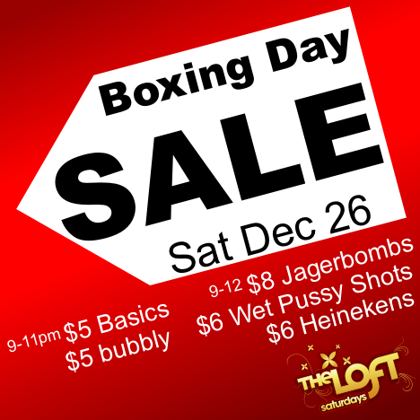 

Boxing Day
SALE
Sat Dec 26

9-11pm $5 Basics
$5 bubbly

9-12 $8 Jagerbombs
$6 Wet Pussy Shots
$6 Heinekens

The Loft
saturdays