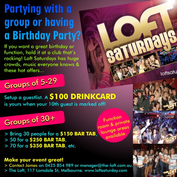 

Partying with a
group or having
a Birthday Party?

If you want a great birthday or
function, hold itvat a club that’s
rocking! Loft Saturdays has huge
crowds, music everyone knows &
these hot offers...

Groups of 5-29

Setup a guestlist. A $100 DRINKCARD
is yours when your 10th guest is marked off!

Groups of 30+

Bring 30 people for a $150 BAR TAB,
50 for a $250 BAR TAB,
70 for a $350 BAR TAB, etc.

Function room & private
lounge areas available.

Make your event great!
Contact James on 0425 854 989 or manager@the-loft.com.au.