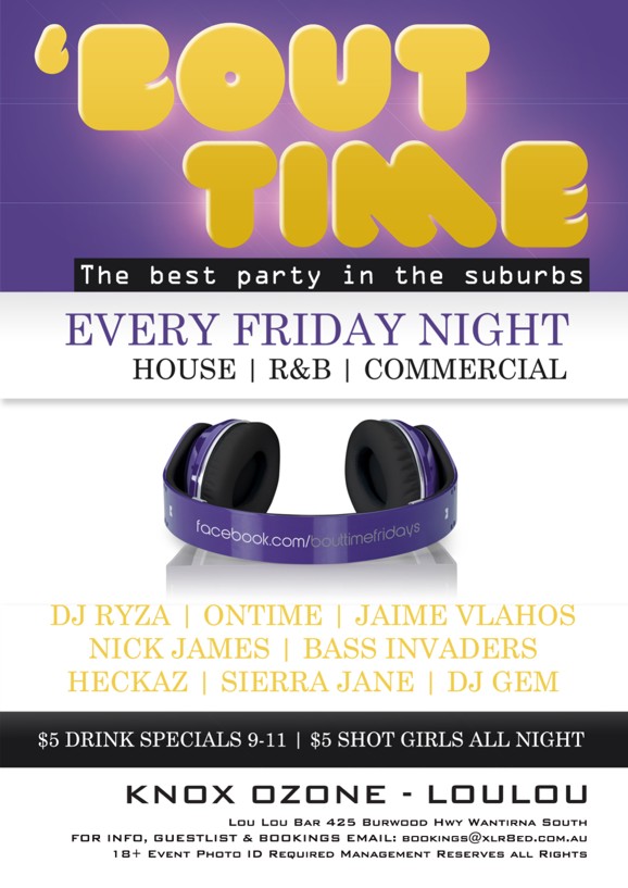 

'Bout
Time

The best party in the suburbs

Every Friday Night
House | R&B | Commercial

facebook.com/bouttimefridays

DJ Ryza | Ontime | Jaime Vlahos
Nick James | Bass Invaders
Heckaz | Sierra Jane | DJ Gem

$5 Drink Specials 9-11 | $5 Shot Girls All Night

Knox Ozone - LouLou

Lou Lou Bar 425 Burwood Hwy Wantirna South
For Info, Guestlist & Bookings Email: bookings@xlr8ed.com.au
18+ Event Photo ID Required Management Reserves All Rights