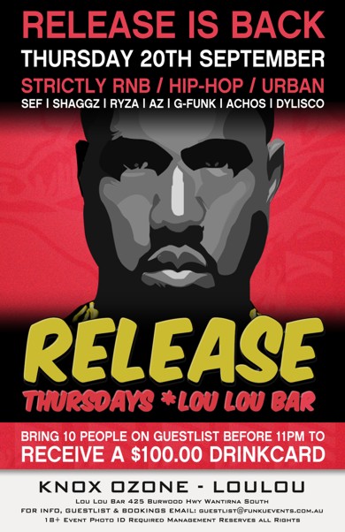 

Release is Back
Thursday 20th September
Strictly RnB / Hip-Hop / Urban
Sef | Shaggz | Ryza | AZ | G-Funk | Achos | Dylisco

Release
Thursdays * Lou Lou Bar

Bring 10 People on a Guestlist before 11pm to
Receive a $100 Drinkcard

Knox Ozone - LouLou

Lou Lou Bar 425 Burwood Hwy Wantirna South
For Info, Guestlist & Bookings Email: guestlist@funkuevents.com.au
18+ Event Photo ID Required Management Reserves All Rights