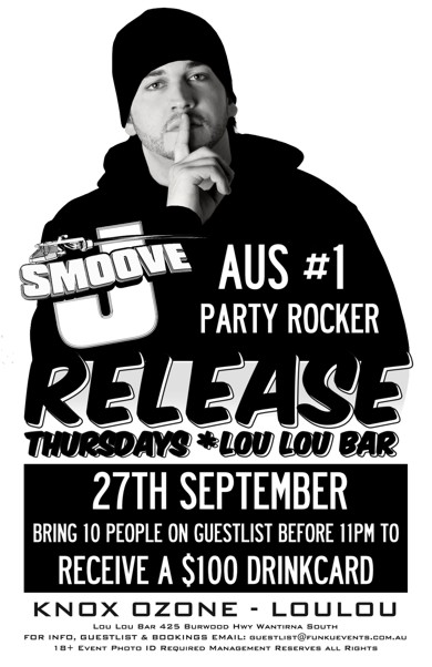 

J-Smoove
Aus #1
Party Rocker

Release
Thursdays * Lou Lou Bar

27th September
Bring 10 People on a Guestlist before 11pm to
Receive a $100 Drinkcard

Knox Ozone - LouLou

Lou Lou Bar 425 Burwood Hwy Wantirna South
For Info, Guestlist & Bookings Email: guestlist@funkuevents.com.au
18+ Event Photo ID Required Management Reserves All Rights