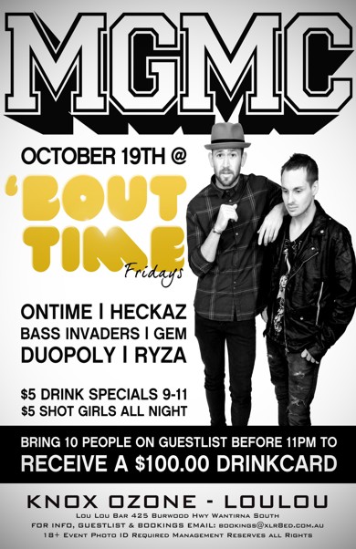 

MGMC

October 19th

'Bout Time Fridays

Ontime | Heckaz
Bass Invaders | Gem
Duopoly | Ryza

$5 Drink Specials 9-11
$5 Shot Girls All Night

Bring 10 people on a guestlist before 11pm to
Receive a $100 Drinkcard!

Knox Ozone - LouLou

Lou Lou Bar 425 Burwood Hwy Wantirna South
For Info, Guestlist & Bookings Email: bookings@xlr8ed.com.au
18+ Event Photo ID Required Management Reserves All Rights