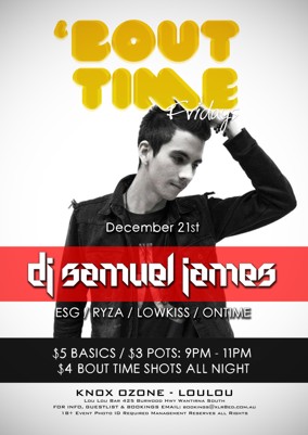 

'Bout Time Fridays

December 21st

DJ Samuel James
ESG / Ryza / Lowkiss / Ontime

$5 Basics / $3 pots: 9pm - 11pm
$4 Bout Time Shots All Night

Knox Ozone - LouLou
Lou Lou Bar 425 Burwood Hwy Wantirna South
For Info, Guestlist & Bookings Email: bookings@xlr8ed.com.au
18+ Event Photo ID Required Management Reserves All Rights