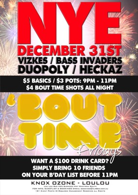 

NYE
December 31st
Vizkes / Bass Invaders
Duopoly / Heckaz

$5 Basics / $3 pots: 9pm - 11pm
$4 Bout Time Shots All Night

'Bout Time Fridays

Want a $100 drink card?
Simply bring 10 friends
on your b'day list before 11pm

Knox Ozone - LouLou
Lou Lou Bar 425 Burwood Hwy Wantirna South
For Info, Guestlist & Bookings Email: bookings@xlr8ed.com.au
18+ Event Photo ID Required Management Reserves All Rights