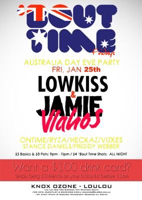 

'Bout Time Fridays

Australia Day Eve Party
Fri Jan 25th

Lowkiss &
Jamie Vlahos

Ontime / Ryza / Heckaz / Vizkes
Stance Daniels / Freddy Webber

$5 Basics / $3 pots: 9pm - 11pm
$4 Bout Time Shots All Night

Want a $100 Drink Card?
Simply bring 10 friends on your b'day list before 11pm

Knox Ozone - LouLou
Lou Lou Bar 425 Burwood Hwy Wantirna South
For Info, Guestlist & Bookings Email: bookings@xlr8ed.com.au
18+ Event Photo ID Required Management Reserves All Rights