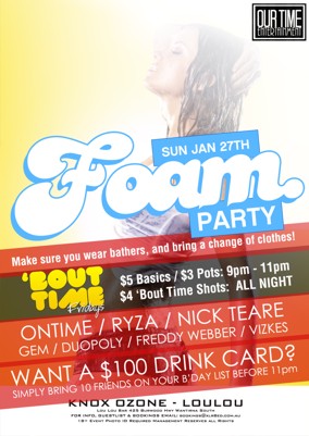 

OurTime Ent

Sun Jan 27th
Foam
Party
Make sure you wear bathers, and bring a change of clothes!

'Bout Time Fridays
$5 Basics / $3 pots: 9pm - 11pm
$4 Bout Time Shots All Night

Ontime / Ryza / Nick Teare
Gem / Duopol / Freddy Webber / Vizkes

Want a $100 Drink Card?
Simply bring 10 friends on your b'day list before 11pm

Knox Ozone - LouLou
Lou Lou Bar 425 Burwood Hwy Wantirna South
For Info, Guestlist & Bookings Email: bookings@xlr8ed.com.au
18+ Event Photo ID Required Management Reserves All Rights