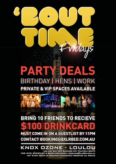 

'Bout Time Fridays

Party Deals

Birthday | Hens | Work
Private & VIP Spaces Available

Bring 10 Friends to Receive
$100 Drinkcard
Must come in on a guestlist by 11pm
Contact bookings@xlr8ed.com.au

Knox Ozone - LouLou
Lou Lou Bar 425 Burwood Hwy Wantirna South
For Info, Guestlist & Bookings Email: bookings@xlr8ed.com.au
18+ Event Photo ID Required Management Reserves All Rights