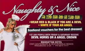 Naughty & Nice
Fri 22nd May and Sat 23rd May
- Wear red & black if you are a devil
- White if you're an angel

Eastland vouchers for the best dressed

1st 200 people both Friday & Saturday receive
Devil horns or an angel crown

Manhattan Hotel
Cnr Canterbury & Heatherdale Roads
Ringwood 3134 | Ph 9874 7777