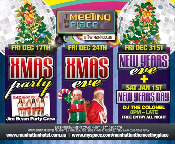 

The
Meeting
Place
@ The Manhattan

Fri Dec 17
Xmas Party
Jim Beam Party Crew

Fri Dec 24
Xmas Eve

Fri Dec 31st
New Years
Eve
+
Sat Jan 1
New Years Day
DJ The Colonel
8pm-Late
Free Entry All Night

No Entertainment Xmas Night - Sat Dec 25th
Management Reserves All Rights // Min Legal Age 18 Yrs. Photo ID Required. Terms and Conditions Apply
www.manhattanhotel.com.au | www.myspace.com/manhattanthemeetingplace