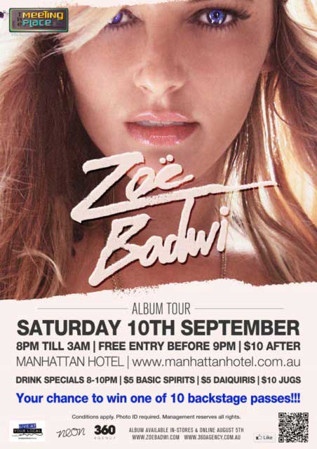 

The
Meeting
Place
@ The Manhattan

Zoe
Badwi

Album Tour
Saturday 10th September
8pm 'til 3am | Free entry before 9pm | $10 after
Manhattan Hotel | www.manhattanhotel.com.au

Drink Specials 8-10pm | $5 Basic Spirits | $5 Daiquiris | $10 Jugs

Your chance to win one of 10 backstage passes!!!

Conditions apply. Photo ID required. Management reserves all rights.

Live at your local
Neon
360 Agency

Album available in-stores & online August 5th
www.zoebadwi.com www.360agency.com.au