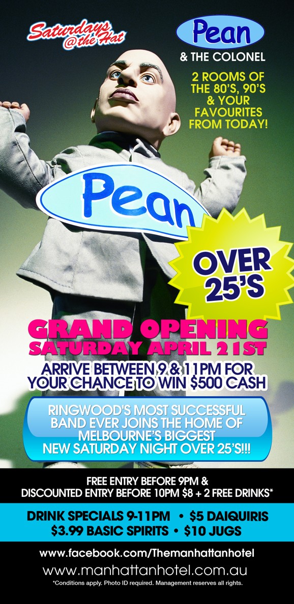 

Saturdays @ the Hat

Pean
& The Colonel

2 Rooms of the '80s, '90s & Your Favourites From Today!

Pean

Over 25s

Grand Opening
Saturday April 21st

Ringwood's Mst Successful
Band Ever Joins the Home of
Melbourne's Biggest
New Saturday Night Over 25s!!!

Free Entry Before 9pm &
Discounted Entry Before 10pm $8 + 2 Free Drinks*

Drink Specials 9-11pm | $5 Daiquiris
$3.99 Basic Spirits | $10 Jugs

www.facebook.com/Themanhattanhotel
www.manhattanhotel.com.au
* Conditions apply. Photo ID required. Management reserves all rights