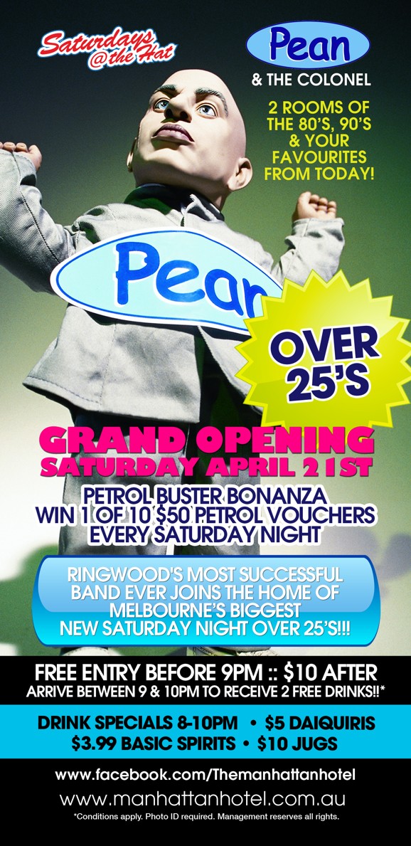 

Saturdays @ the Hat

Pean
& The Colonel

2 Rooms of the '80s, '90s & Your Favourites From Today!

Pean

Over 25s

Grand Opening
Saturday April 21st

Petrol Buster Bonanza
Win 1 of 10 $50 Petrol Vouchers
Every Saturday Night

Ringwood's Most Successful
Band Ever Joins the Home of
Melbourne's Biggest
New Saturday Night Over 25s!!!

Free Entry Before 9pm :: $10 After
Arrive between 9 & 10pm to Receive 2 Free Drinks!!*

Drink Specials 8-10pm | $5 Daiquiris
$3.99 Basic Spirits | $10 Jugs

www.facebook.com/Themanhattanhotel
www.manhattanhotel.com.au
* Conditions apply. Photo ID required. Management reserves all rights